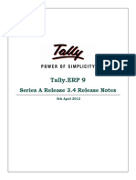 Tally.ERP 9
Series A Release 3.4 Release Notes
4th April 2012
The information contained in this document is current as of the date of publication and subject to change. Because Tally must
respond to changing market conditions, it should not be interpreted to be a commitment on the part of Tally, and Tally cannot
guarantee the accuracy of any information presented after the date of publication. The information provided herein is general, not
according to individual circumstances, and is not intended to substitute for informed professional advice.
This document is for informational purposes only. TALLY MAKES NO WARRANTIES, EXPRESS OR IMPLIED, IN THIS
DOCUMENT AND SHALL NOT BE LIABLE FOR LOSS OR DAMAGE OF WHATEVER NATURE, ARISING OUT OF, OR
IN CONNECTION WITH THE USE OF OR INABILITY TO USE THE CONTENT OF THIS PUBLICATION, AND/OR ANY
CONDUCT UNDERTAKEN BY PLACING RELIANCE ON THE CONTENTS OF THIS PUBLICATION.
Complying with all applicable copyright and other intellectual property