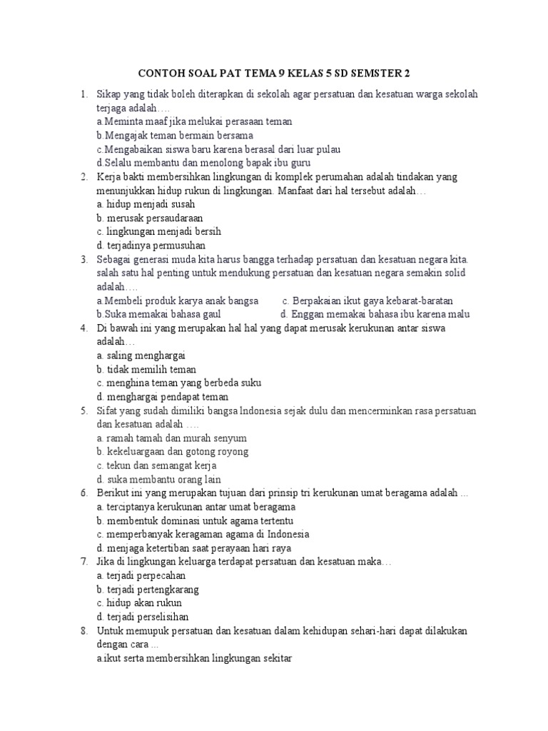 

<p>Mari kita bedah bersama materi Tema 9 Kelas 5 SD Semester 2 melalui contoh soal yang bervariasi. Artikel ini dirancang untuk membantu siswa memahami konsep-konsep penting dengan lebih mendalam.</p>
<p>” title=”</p>
<p>Mari kita bedah bersama materi Tema 9 Kelas 5 SD Semester 2 melalui contoh soal yang bervariasi. Artikel ini dirancang untuk membantu siswa memahami konsep-konsep penting dengan lebih mendalam.</p>
<p>“></p>
<li>
<p><strong>Pendahuluan:</strong></p>
<ul>
<li>Pengenalan singkat tentang Tema 9 Kelas 5 SD Semester 2.</li>
<li>Pentingnya memahami benda-benda di sekitar kita.</li>
<li>Tujuan artikel: memberikan contoh soal dan pembahasan.</li>
</ul>
</li>
<li>
<p><strong>Subtema 1: Benda Tunggal dan Campuran</strong></p>
<ul>
<li>Penjelasan konsep benda tunggal (unsur dan senyawa).</li>
<li>Penjelasan konsep campuran (homogen dan heterogen).</li>
<li>Contoh soal dan pembahasan mengenai identifikasi benda tunggal dan campuran.</li>
</ul>
</li>
<li>
<p><strong>Subtema 2: Perubahan Wujud Benda</strong></p>
<ul>
<li>Penjelasan tentang perubahan wujud benda (mencair, membeku, menguap, mengembun, menyublim, deposisi).</li>
<li>Faktor-faktor yang mempengaruhi perubahan wujud.</li>
<li>Contoh soal dan pembahasan mengenai identifikasi dan penjelasan perubahan wujud.</li>
</ul>
</li>
<li>
<p><strong>Subtema 3: Sifat dan Perubahan Benda</strong></p>
<ul>
<li>Penjelasan tentang sifat-sifat benda (padat, cair, gas; kelarutan, kemagnetan, daya hantar listrik, dll.).</li>
<li>Penjelasan tentang perubahan fisika dan kimia.</li>
<li>Contoh soal dan pembahasan mengenai identifikasi sifat dan jenis perubahan benda.</li>
</ul>
</li>
<li>
<p><strong>Penutup:</strong></p>
<ul>
<li>Rangkuman materi penting.</li>
<li>Tips belajar efektif untuk tema ini.</li>
<li>Motivasi untuk terus belajar.</li>
</ul>
</li>
</ol>
<p><strong>1. Pendahuluan</strong></p>
<p>Kehidupan kita sehari-hari tidak terlepas dari benda-benda di sekitar kita. Mulai dari benda padat seperti meja dan kursi, benda cair seperti air dan minyak, hingga benda gas seperti udara yang kita hirup. Memahami karakteristik, perubahan, dan bagaimana benda-benda ini berinteraksi adalah pondasi penting dalam ilmu pengetahuan alam. Tema 9 Kelas 5 SD Semester 2, "Benda-Benda di Sekitar Kita," dirancang khusus untuk membekali para siswa dengan pemahaman mendasar ini.</p>
<p>Artikel ini hadir untuk membantu Anda, para siswa kelas 5 SD, serta Bapak/Ibu Guru dan Orang Tua, dalam menguasai materi Tema 9. Melalui penyajian contoh soal yang bervariasi dan pembahasan yang jelas, diharapkan pemahaman konsep menjadi lebih kokoh dan menyenangkan. Mari kita mulai perjalanan belajar kita!</p>
<p><strong>2. Subtema 1: Benda Tunggal dan Campuran</strong></p>
<p>Dalam subtema ini, kita akan membedakan benda berdasarkan penyusunnya, yaitu benda tunggal dan campuran.</p>
<ul>
<li>
<p><strong>Benda Tunggal:</strong> Adalah zat yang hanya terdiri dari satu jenis materi. Benda tunggal dibagi lagi menjadi:</p>
<ul>
<li><strong>Unsur:</strong> Materi paling sederhana yang tidak dapat diuraikan lagi menjadi zat yang lebih sederhana dengan cara kimia biasa. Contoh: Emas (Au), Besi (Fe), Oksigen (O).</li>
<li><strong>Senyawa:</strong> Gabungan dari dua unsur atau lebih yang terikat secara kimia dengan perbandingan massa tertentu. Contoh: Air (H₂O) yang terdiri dari Hidrogen dan Oksigen, Garam dapur (NaCl) yang terdiri dari Natrium dan Klorin.</li>
</ul>
</li>
<li>
<p><strong>Campuran:</strong> Adalah gabungan dua zat atau lebih yang masih memiliki sifat zat asalnya dan dapat dipisahkan dengan cara fisika.</p>
<ul>
<li><strong>Campuran Homogen (Larutan):</strong> Campuran yang semua bagiannya memiliki sifat yang sama dan tidak dapat dibedakan lagi zat penyusunnya secara kasat mata. Contoh: Air garam, larutan gula.</li>
<li><strong>Campuran Heterogen:</strong> Campuran yang zat penyusunnya masih dapat dibedakan secara kasat mata. Contoh: Air dan pasir, air dan minyak.</li>
</ul>
</li>
</ul>
<p><strong>Contoh Soal 1:</strong></p>
<p>Perhatikan daftar benda berikut:</p>
<ol>
<li>Air</li>
<li>Emas</li>
<li>Garam dapur</li>
<li>Pasir</li>
<li>Udara</li>
<li>Besi</li>
<li>Larutan gula</li>
<li>Air dan minyak</li>
</ol>
<p>Manakah yang termasuk benda tunggal dan mana yang termasuk campuran? Jelaskan alasannya!</p>
<p><strong>Pembahasan Soal 1:</strong></p>
<ul>
<li>
<p><strong>Benda Tunggal:</strong></p>
<ul>
<li>
<p><strong>Emas (2):</strong> Merupakan unsur.</p>
</li>
<li>
<p><strong>Besi (6):</strong> Merupakan unsur.</p>
</li>
<li>
<p><strong>Air (1):</strong> Merupakan senyawa (H₂O).</p>
</li>
<li>
<p><strong>Garam dapur (3):</strong> Merupakan senyawa (NaCl).</p>
</li>
<li>
<p><strong>Udara (5):</strong> Meskipun terdiri dari campuran gas, secara umum sering dikategorikan sebagai "zat tunggal" dalam konteks pemahaman dasar anak SD, atau bisa juga dijelaskan sebagai campuran gas homogen yang sulit dipisahkan secara kasat mata. Namun, jika lebih spesifik, udara adalah campuran gas. Untuk tujuan soal ini, kita akan fokus pada klasifikasi yang lebih umum. Mari kita koreksi sedikit, udara adalah campuran gas. Jadi, mari kita fokus pada unsur dan senyawa murni sebagai benda tunggal.</p>
</li>
<li>
<p><em>Revisi Klasifikasi untuk Soal 1:</em></p>
<ul>
<li><strong>Benda Tunggal (Unsur/Senyawa):</strong> Emas, Besi, Air, Garam dapur.</li>
</ul>
</li>
</ul>
</li>
<li>
<p><strong>Campuran:</strong></p>
<ul>
<li><strong>Pasir (4):</strong> Campuran heterogen antara butiran pasir dan kemungkinan udara atau kotoran lainnya.</li>
<li><strong>Larutan gula (7):</strong> Campuran homogen antara gula dan air.</li>
<li><strong>Air dan minyak (8):</strong> Campuran heterogen.</li>
</ul>
</li>
</ul>
<p><strong>Alasan:</strong></p>
<ul>
<li>Emas dan Besi hanya terdiri dari satu jenis unsur.</li>
<li>Air terdiri dari unsur Hidrogen dan Oksigen yang terikat menjadi senyawa H₂O.</li>
<li>Garam dapur terdiri dari unsur Natrium dan Klorin yang terikat menjadi senyawa NaCl.</li>
<li>Pasir tidak seragam, terlihat butiran-butiran penyusunnya.</li>
<li>Larutan gula, setelah gula larut, tidak terlihat lagi butiran gulanya dan sifatnya seragam.</li>
<li>Air dan minyak tidak dapat bercampur sempurna dan dapat dibedakan lapisan keduanya.</li>
</ul>
<p><strong>Contoh Soal 2:</strong></p>
<p>Sebutkan dua contoh benda yang merupakan campuran homogen dan dua contoh benda yang merupakan campuran heterogen dalam kehidupan sehari-hari!</p>
<p><strong>Pembahasan Soal 2:</strong></p>
<ul>
<li>
<p><strong>Campuran Homogen:</strong></p>
<ol>
<li><strong>Teh manis tanpa ampas:</strong> Gula dan teh larut sempurna dalam air, tidak ada endapan atau bagian yang terpisah.</li>
<li><strong>Sirup:</strong> Gula dan perasa larut sempurna dalam air, menghasilkan cairan yang seragam.</li>
</ol>
</li>
<li>
<p><strong>Campuran Heterogen:</strong></p>
<ol>
<li><strong>Sayur sop:</strong> Terdiri dari berbagai macam sayuran (wortel, kentang, buncis) yang terendam dalam kuah. Kita masih bisa membedakan setiap jenis sayuran.</li>
<li><strong>Es campur:</strong> Terdiri dari berbagai macam bahan seperti buah-buahan, agar-agar, cincau, dan sirup. Setiap komponen masih terlihat jelas.</li>
</ol>
</li>
</ul>
<p><strong>3. Subtema 2: Perubahan Wujud Benda</strong></p>
<p>Benda dapat mengalami perubahan wujud karena adanya perubahan suhu atau tekanan.</p>
<ul>
<li><strong>Mencair:</strong> Perubahan wujud dari padat menjadi cair. Contoh: Es batu yang dipanaskan akan mencair menjadi air.</li>
<li><strong>Membeku:</strong> Perubahan wujud dari cair menjadi padat. Contoh: Air yang dimasukkan ke dalam freezer akan membeku menjadi es.</li>
<li><strong>Menguap:</strong> Perubahan wujud dari cair menjadi gas. Contoh: Air yang dipanaskan hingga mendidih akan menguap menjadi uap air.</li>
<li><strong>Mengembun:</strong> Perubahan wujud dari gas menjadi cair. Contoh: Uap air di pagi hari yang menempel pada daun menjadi titik-titik air.</li>
<li><strong>Menyublim:</strong> Perubahan wujud dari padat menjadi gas (tanpa melalui wujud cair). Contoh: Kapur bar yang diletakkan di lemari lama-lama akan mengecil dan menghilang.</li>
<li><strong>Deposisi (Desublimasi):</strong> Perubahan wujud dari gas menjadi padat (tanpa melalui wujud cair). Contoh: Terbentuknya salju atau embun beku di daerah dingin.</li>
</ul>
<p><strong>Contoh Soal 3:</strong></p>
<p>Ketika Ibu membuat teh panas di pagi hari, lalu Ibu menuangkan teh tersebut ke dalam cangkir dan membiarkannya sebentar. Tak lama kemudian, terlihat titik-titik air pada permukaan luar cangkir yang dingin.</p>
<p>a.  Perubahan wujud apakah yang terjadi pada titik-titik air di luar cangkir tersebut?<br />
b.  Mengapa perubahan wujud tersebut bisa terjadi?<br />
c.  Berikan satu contoh lain dari perubahan wujud yang sama!</p>
<p><strong>Pembahasan Soal 3:</strong></p>
<p>a.  Perubahan wujud yang terjadi adalah <strong>mengembun</strong>.<br />
b.  Perubahan wujud ini terjadi karena uap air yang ada di udara bersentuhan dengan permukaan luar cangkir yang suhunya lebih dingin. Ketika uap air kehilangan panas, ia berubah wujud dari gas menjadi cair.<br />
c.  Contoh lain dari pengembunan adalah:</p>
<ul>
<li>Kaca jendela mobil yang berembun saat cuaca dingin.</li>
<li>Awan terbentuk dari uap air di udara yang mendingin dan menggumpal.</li>
</ul>
<p><strong>Contoh Soal 4:</strong></p>
<p>Identifikasilah perubahan wujud benda pada peristiwa-peristiwa berikut:</p>
<ol>
<li>Keringat yang mengering di kulit.</li>
<li>Air menjadi es batu.</li>
<li>Bunga es yang terbentuk di freezer.</li>
<li>Mentega yang dipanaskan di wajan.</li>
<li>Kapur bar yang mengecil di dalam lemari.</li>
</ol>
<p><strong>Pembahasan Soal 4:</strong></p>
<ol>
<li>Keringat yang mengering di kulit: <strong>Menguap</strong> (cair menjadi gas).</li>
<li>Air menjadi es batu: <strong>Membeku</strong> (cair menjadi padat).</li>
<li>Bunga es yang terbentuk di freezer: <strong>Deposisi</strong> (gas menjadi padat).</li>
<li>Mentega yang dipanaskan di wajan: <strong>Mencair</strong> (padat menjadi cair).</li>
<li>Kapur bar yang mengecil di dalam lemari: <strong>Menyublim</strong> (padat menjadi gas).</li>
</ol>
<p><strong>4. Subtema 3: Sifat dan Perubahan Benda</strong></p>
<p>Memahami sifat-sifat benda membantu kita menggunakannya dengan tepat, sementara mengetahui jenis perubahan benda membantu kita memahami proses yang terjadi.</p>
<ul>
<li>
<p><strong>Sifat-sifat Benda:</strong></p>
<ul>
<li><strong>Wujud:</strong> Padat, cair, gas.</li>
<li><strong>Kelarutan:</strong> Kemampuan suatu zat untuk larut dalam zat lain (misalnya, garam larut dalam air, tetapi pasir tidak).</li>
<li><strong>Kemagnetan:</strong> Kemampuan suatu benda untuk ditarik oleh magnet.</li>
<li><strong>Daya hantar listrik:</strong> Kemampuan suatu benda untuk menghantarkan arus listrik (konduktor) atau tidak (isolator).</li>
<li><strong>Daya hantar panas:</strong> Kemampuan suatu benda untuk menghantarkan panas (konduktor panas) atau tidak (isolator panas).</li>
</ul>
</li>
<li>
<p><strong>Perubahan Benda:</strong></p>
<ul>
<li><strong>Perubahan Fisika:</strong> Perubahan wujud atau bentuk benda, tetapi tidak menghasilkan zat baru. Sifat zat penyusunnya tetap sama. Contoh: Air menguap menjadi uap air, garam dilarutkan dalam air, kertas disobek.</li>
<li><strong>Perubahan Kimia:</strong> Perubahan yang menghasilkan zat baru dengan sifat yang berbeda dari zat semula. Contoh: Besi berkarat, kayu terbakar menjadi abu, makanan membusuk.</li>
</ul>
</li>
</ul>
<p><strong>Contoh Soal 5:</strong></p>
<p>Berdasarkan sifat-sifatnya, kelompokkan benda-benda berikut menjadi konduktor listrik dan isolator listrik:</p>
<ul>
<li>Karet</li>
<li>Kawat tembaga</li>
<li>Kayu kering</li>
<li>Aluminium foil</li>
<li>Plastik</li>
<li>Batu</li>
</ul>
<p><strong>Pembahasan Soal 5:</strong></p>
<ul>
<li>
<p><strong>Konduktor Listrik (menghantarkan listrik):</strong></p>
<ul>
<li>Kawat tembaga</li>
<li>Aluminium foil</li>
</ul>
</li>
<li>
<p><strong>Isolator Listrik (tidak menghantarkan listrik):</strong></p>
<ul>
<li>Karet</li>
<li>Kayu kering</li>
<li>Plastik</li>
<li>Batu</li>
</ul>
</li>
</ul>
<p><strong>Contoh Soal 6:</strong></p>
<p>Manakah dari peristiwa berikut yang merupakan perubahan fisika dan mana yang merupakan perubahan kimia? Jelaskan alasanmu!</p>
<ol>
<li>Pembakaran kayu.</li>
<li>Pembentukan embun.</li>
<li>Gula dilarutkan dalam air.</li>
<li>Besin berkarat.</li>
<li>Kertas disobek.</li>
</ol>
<p><strong>Pembahasan Soal 6:</strong></p>
<ol>
<li><strong>Pembakaran kayu:</strong> <strong>Perubahan Kimia</strong>. Menghasilkan zat baru yaitu abu dan asap, yang memiliki sifat berbeda dari kayu semula.</li>
<li><strong>Pembentukan embun:</strong> <strong>Perubahan Fisika</strong>. Uap air berubah wujud menjadi air, tetapi zat penyusunnya (air) tetap sama.</li>
<li><strong>Gula dilarutkan dalam air:</strong> <strong>Perubahan Fisika</strong>. Gula bercampur dengan air, tetapi gula masih bisa dipisahkan (misalnya dengan menguapkan airnya) dan sifat gulanya tetap ada.</li>
<li><strong>Besi berkarat:</strong> <strong>Perubahan Kimia</strong>. Besi bereaksi dengan oksigen dan air membentuk karat (oksida besi) yang memiliki sifat berbeda dari besi murni.</li>
<li><strong>Kertas disobek:</strong> <strong>Perubahan Fisika</strong>. Bentuk kertas berubah, tetapi zat penyusunnya (selulosa) tetap sama dan masih berupa kertas.</li>
</ol>
<p><strong>5. Penutup</strong></p>
<p>Tema 9 "Benda-Benda di Sekitar Kita" mengajarkan kita betapa beragamnya materi di dunia ini dan bagaimana benda-benda tersebut berperilaku. Dari membedakan unsur, senyawa, hingga campuran, memahami perubahan wujud seperti mencair dan menguap, serta mengenali sifat benda dan jenis perubahannya, semuanya merupakan bekal penting bagi siswa kelas 5 SD.</p>
<p><strong>Tips Belajar Efektif:</strong></p>
<ul>
<li><strong>Amati Lingkungan Sekitar:</strong> Perhatikan benda-benda di rumah, sekolah, atau taman. Coba klasifikasikan mereka berdasarkan wujud, sifat, atau apakah mereka benda tunggal atau campuran.</li>
<li><strong>Lakukan Percobaan Sederhana:</strong> Jika memungkinkan, lakukan percobaan sederhana seperti melarutkan garam atau gula, atau mengamati pengembunan pada gelas dingin.</li>
<li><strong>Buat Peta Konsep:</strong> Rangkum setiap subtema dalam bentuk peta konsep agar lebih mudah diingat.</li>
<li><strong>Diskusi dengan Teman:</strong> Belajar bersama teman dapat membantu memahami materi dari sudut pandang yang berbeda.</li>
<li><strong>Latihan Soal Berulang:</strong> Kerjakan berbagai jenis soal latihan untuk memperkuat pemahaman.</li>
</ul>
<p>Teruslah belajar dan jangan pernah berhenti bertanya. Dunia sains penuh dengan keajaiban yang menunggu untuk diungkap! Selamat belajar, generasi penerus bangsa!</p>
		</div>

		
		
		
		
		<nav class=