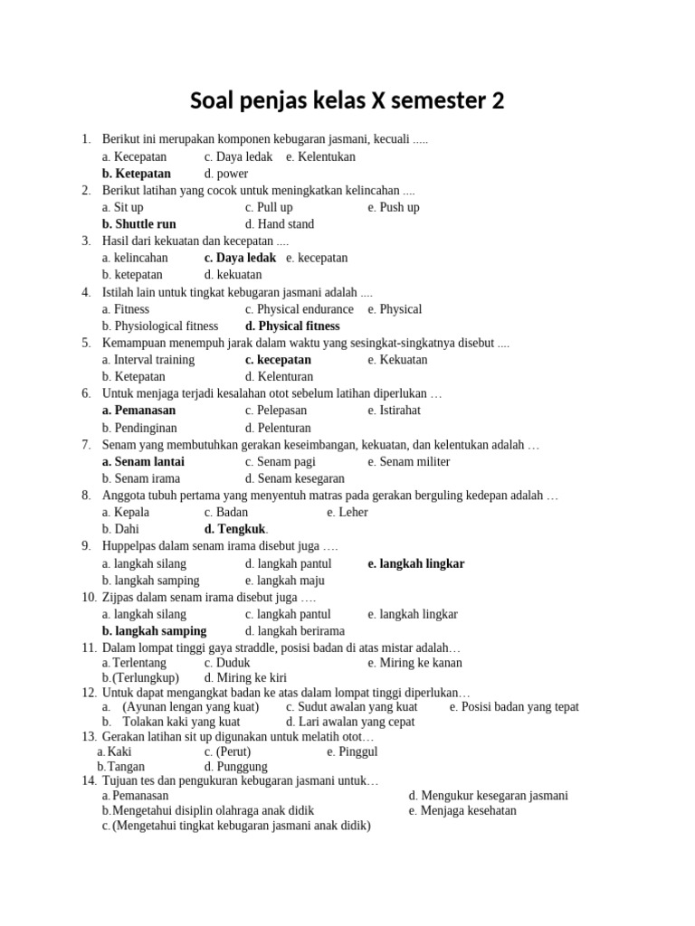 <p>Contoh Soal PAT Penjas Kelas 10</p>
<p>” title=”</p>
<p>Contoh Soal PAT Penjas Kelas 10</p>
<p>“></p>
<ul>
<li><strong>Mengukur Penguasaan Materi:</strong> Menilai sejauh mana siswa telah menguasai konsep, prinsip, dan teknik dasar dalam berbagai cabang olahraga dan aspek kesehatan yang diajarkan.</li>
<li><strong>Mengevaluasi Keterampilan Praktik:</strong> Mengukur kemampuan siswa dalam mempraktikkan gerak dasar dan teknik-teknik olahraga yang telah dipelajari.</li>
<li><strong>Menilai Pemahaman Konseptual:</strong> Menguji pemahaman siswa terhadap teori-teori dasar yang berkaitan dengan olahraga, kebugaran, dan kesehatan.</li>
<li><strong>Memberikan Umpan Balik:</strong> Memberikan informasi kepada siswa dan guru mengenai kekuatan dan kelemahan dalam pembelajaran, sehingga dapat dilakukan perbaikan di masa mendatang.</li>
<li><strong>Dasar Penentuan Kelulusan:</strong> Menjadi salah satu dasar pertimbangan dalam penentuan kelulusan siswa dari jenjang kelas 10.</li>
</ul>
<p><strong>Materi Pokok yang Umumnya Diujikan pada PAT Penjas Kelas 10 Semester 2</strong></p>
<p>Materi yang diujikan pada PAT Penjas kelas 10 semester 2 dapat bervariasi antar sekolah, namun umumnya mencakup beberapa topik utama berikut:</p>
<ol>
<li><strong>Permainan Bola Besar:</strong> Sepak bola, bola basket, bola voli.</li>
<li><strong>Permainan Bola Kecil:</strong> Bulu tangkis, tenis meja.</li>
<li><strong>Atletik:</strong> Lari jarak pendek, lompat jauh, lempar lembing (atau salah satu nomor lempar lainnya).</li>
<li><strong>Senam:</strong> Senam lantai, senam irama.</li>
<li><strong>Kebugaran Jasmani:</strong> Komponen kebugaran jasmani (kekuatan, kecepatan, kelincahan, daya tahan, fleksibilitas), pengukuran kebugaran jasmani.</li>
<li><strong>Praktek Bela Diri (Opsional):</strong> Pencak silat, karate (tergantung kurikulum sekolah).</li>
<li><strong>Renang (Opsional):</strong> Gaya bebas, gaya dada (tergantung kurikulum sekolah).</li>
<li><strong>Pendidikan Kesehatan:</strong> HIV/AIDS, Narkoba, P3K.</li>
</ol>
<p><strong>Contoh Soal PAT Penjas Kelas 10 Semester 2</strong></p>
<p>Berikut adalah contoh soal yang mencakup berbagai tipe dan materi yang umum diujikan:</p>
<p><strong>BAGIAN I: PILIHAN GANDA</strong></p>
<p><strong>Petunjuk:</strong> Pilihlah satu jawaban yang paling tepat dengan memberi tanda silang (X) pada huruf A, B, C, D, atau E.</p>
<ol>
<li>
<p>Dalam permainan sepak bola, teknik dasar untuk menghentikan bola yang datang dari lawan menggunakan telapak kaki disebut teknik…<br />
A. Menendang<br />
B. Menggiring<br />
C. Mengumpan<br />
D. Menghentikan<br />
E. Menyundul</p>
</li>
<li>
<p>Gerakan melompat dengan kedua kaki secara bersamaan dari atas peti lompat dalam senam lantai disebut…<br />
A. Guling depan<br />
B. Lompat kangkang<br />
C. Sikap lilin<br />
D. Kayang<br />
E. Handstand</p>
</li>
<li>
<p>Pemain bola basket yang bertugas utama untuk mencetak poin dan sering melakukan penetrasi ke daerah lawan adalah posisi…<br />
A. Center<br />
B. Forward<br />
C. Guard<br />
D. Point Guard<br />
E. Shooting Guard</p>
</li>
<li>
<p>Dalam bulu tangkis, pukulan yang dilakukan dari atas kepala dengan arah bola jatuh di belakang garis servis lawan disebut…<br />
A. Servis pendek<br />
B. Servis panjang<br />
C. Smash<br />
D. Dropshot<br />
E. Drive</p>
</li>
<li>
<p>Untuk meningkatkan daya tahan kardiovaskular, jenis latihan yang paling efektif adalah…<br />
A. Latihan beban dengan repetisi rendah<br />
B. Latihan kecepatan sprint<br />
C. Latihan aerobik seperti lari jarak jauh<br />
D. Latihan kelincahan menggunakan cone<br />
E. Latihan statis (stretching)</p>
</li>
<li>
<p>Salah satu teknik dasar dalam permainan bola voli yang bertujuan untuk memulai permainan atau mengembalikan bola dari area lawan adalah…<br />
A. Smash<br />
B. Blocking<br />
C. Servis<br />
D. Passing bawah<br />
E. Passing atas</p>
</li>
<li>
<p>Dalam atletik, lari jarak pendek (sprint) yang diperlombakan adalah…<br />
A. 100 meter, 200 meter, 400 meter<br />
B. 800 meter, 1500 meter, 5000 meter<br />
C. 10.000 meter, maraton<br />
D. Lari estafet<br />
E. Lari gawang</p>
</li>
<li>
<p>Gerakan memutar tubuh ke arah samping dengan tumpuan salah satu kaki, sambil mengayunkan lengan untuk menjaga keseimbangan, merupakan bagian dari teknik…<br />
A. Lari zig-zag<br />
B. Lompat tinggi<br />
C. Lompat jauh gaya jongkok<br />
D. Tolakan dalam lompat jauh<br />
E. Mendarat dalam lompat jauh</p>
</li>
<li>
<p>Ukuran kebugaran jasmani yang menggambarkan kemampuan tubuh untuk melakukan aktivitas dalam waktu yang lama tanpa merasa lelah berlebihan disebut…<br />
A. Kekuatan<br />
B. Kecepatan<br />
C. Daya tahan<br />
D. Kelincahan<br />
E. Fleksibilitas</p>
</li>
<li>
<p>Dalam P3K, tindakan pertama yang harus dilakukan saat melihat korban kecelakaan adalah…<br />
A. Memindahkan korban ke tempat yang aman jika membahayakan<br />
B. Memberikan minum<br />
C. Mencari kerabat korban<br />
D. Menghubungi dokter<br />
E. Memeriksa luka</p>
</li>
<li>
<p>Permainan tenis meja yang bertujuan untuk memukul bola melewati net dan jatuh di meja lawan disebut…<br />
A. Servis<br />
B. Drive<br />
C. Smash<br />
D. Lob<br />
E. Chop</p>
</li>
<li>
<p>Dalam pencak silat, gerakan berpindah tempat sambil menjaga keseimbangan dengan menggeser kaki disebut…<br />
A. Kuda-kuda<br />
B. Pukulan<br />
C. Tendangan<br />
D. Kembangan<br />
E. Jatuhan</p>
</li>
<li>
<p>Gaya renang yang menggunakan gerakan lengan seperti mengayuh dan tendangan kaki seperti menggunting adalah gaya…<br />
A. Gaya bebas<br />
B. Gaya punggung<br />
C. Gaya dada<br />
D. Gaya kupu-kupu<br />
E. Gaya membelakangi</p>
</li>
<li>
<p>Penyakit yang menyerang sistem kekebalan tubuh manusia dan disebabkan oleh virus HIV adalah…<br />
A. TBC<br />
B. Hepatitis<br />
C. AIDS<br />
D. Diabetes<br />
E. Kanker</p>
</li>
<li>
<p>Salah satu cara penularan HIV adalah melalui…<br />
A. Gigitan nyamuk<br />
B. Berjabat tangan<br />
C. Berbagi alat makan<br />
D. Hubungan seksual tidak aman<br />
E. Udara</p>
</li>
</ol>
<div style=