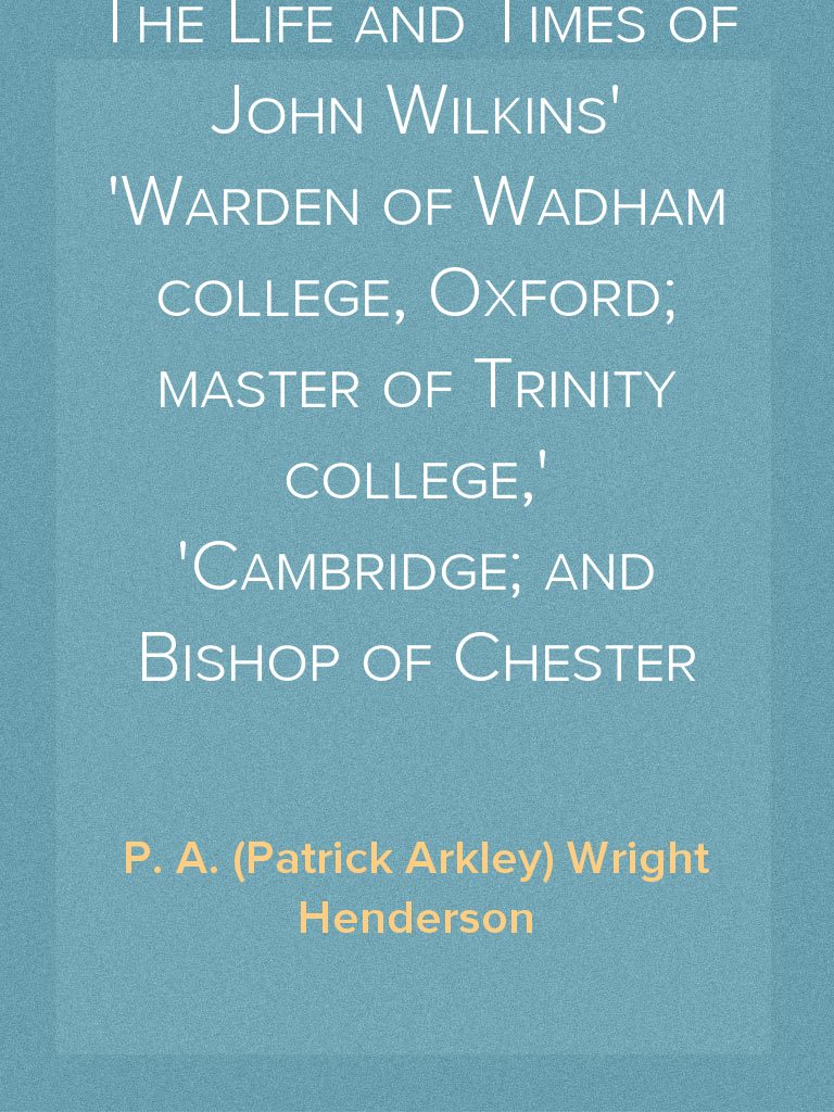 The Life and Times of John Wilkins Warden of Wadham college, Oxford ...