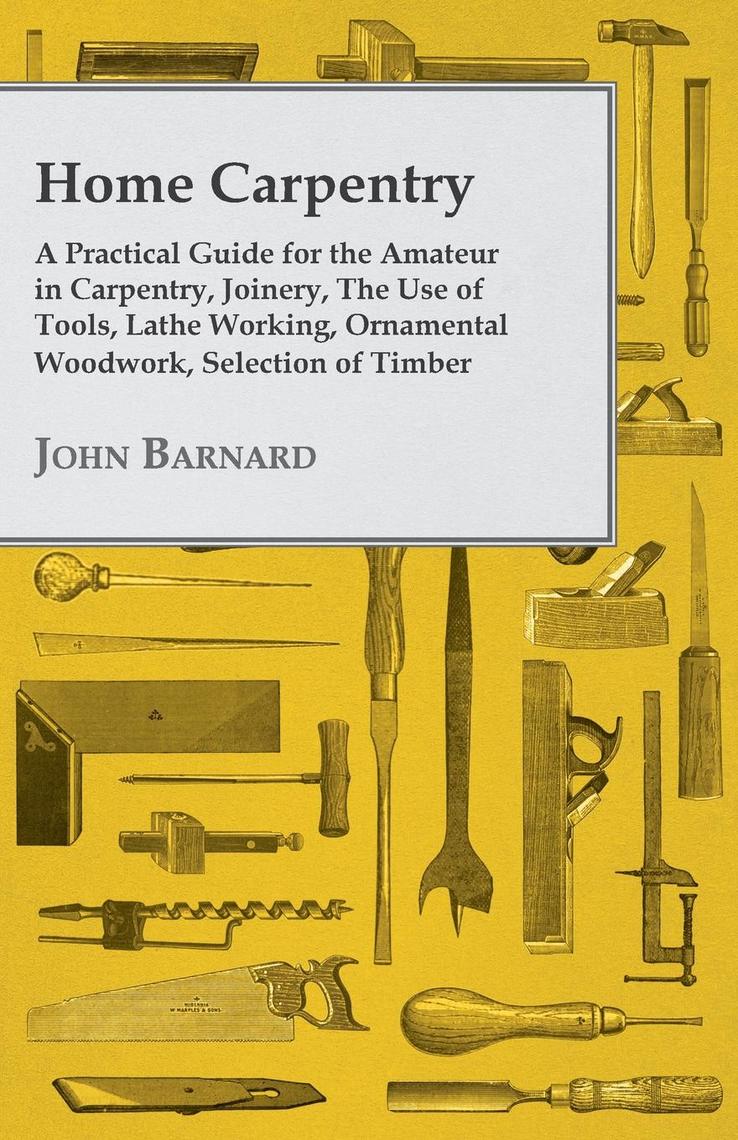 Home Carpentry - A Practical Guide for the Amateur in Carpentry, Joinery, the Use of Tools, Lathe Working, Ornamental Woodwork, Selection of Timber,